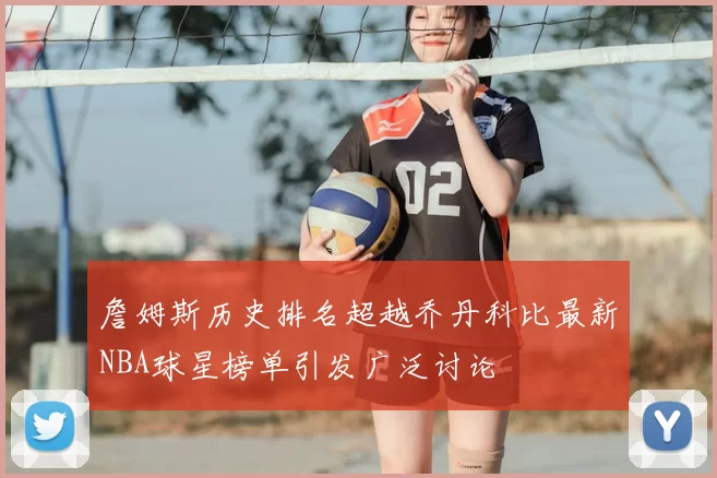 詹姆斯历史排名超越乔丹科比最新NBA球星榜单引发广泛讨论