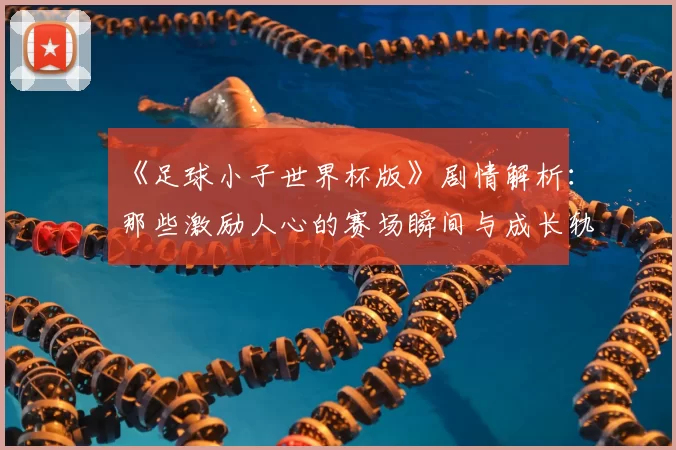 《足球小子世界杯版》剧情解析：那些激励人心的赛场瞬间与成长轨迹