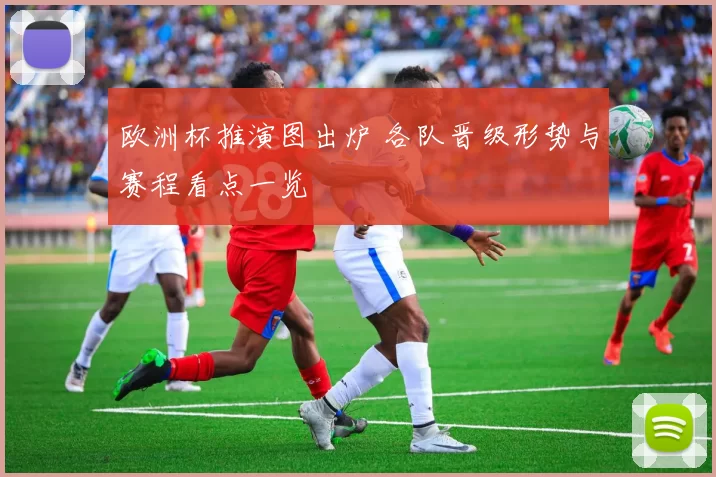 欧洲杯推演图出炉 各队晋级形势与赛程看点一览
