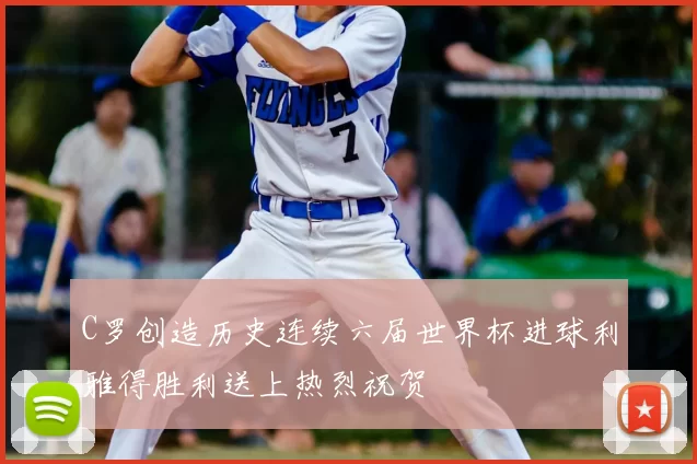 C罗创造历史连续六届世界杯进球利雅得胜利送上热烈祝贺