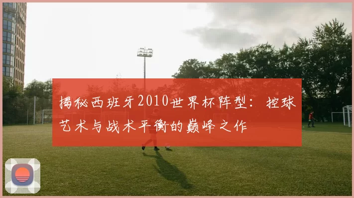 揭秘西班牙2010世界杯阵型：控球艺术与战术平衡的巅峰之作