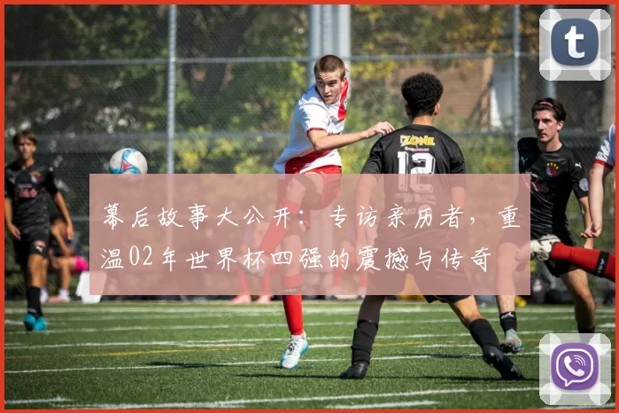 幕后故事大公开：专访亲历者，重温02年世界杯四强的震撼与传奇